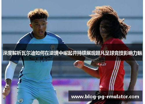 深度解析瓦尔迪如何在逆境中崛起并持续展现超凡足球竞技影响力魅