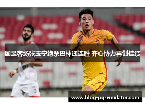 国足客场张玉宁绝杀巴林迎连胜 齐心协力再创佳绩