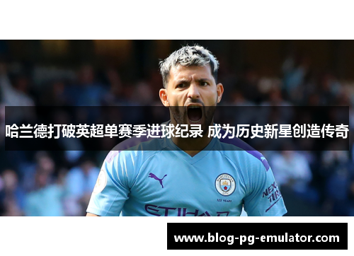 哈兰德打破英超单赛季进球纪录 成为历史新星创造传奇